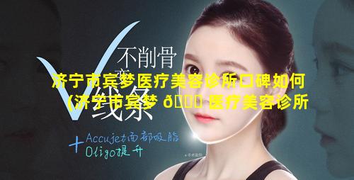 济宁市宾梦医疗美容诊所口碑如何(济宁市宾梦 🐟 医疗美容诊所口碑如何样)